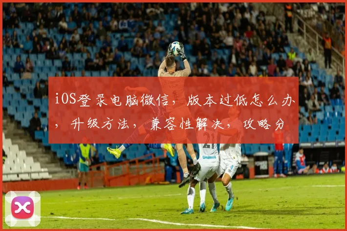 iOS登录电脑微信，版本过低怎么办，升级方法，兼容性解决，攻略分享
