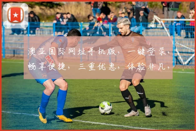 澳亚国际网址手机版，一键登录，畅享便捷，三重优惠，体验非凡，必看攻略，速来一探