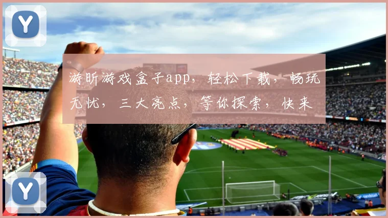 游昕游戏盒子app，轻松下载，畅玩无忧，三大亮点，等你探索，快来体验