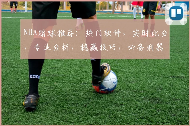 NBA赌球推荐：热门软件，实时比分，专业分析，稳赢技巧，必备利器，轻松获利