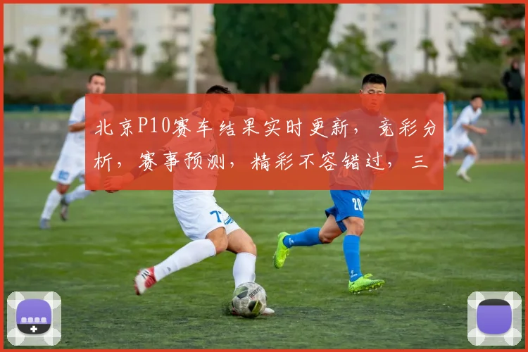 北京P10赛车结果实时更新，竞彩分析，赛事预测，精彩不容错过，三重惊喜等你来